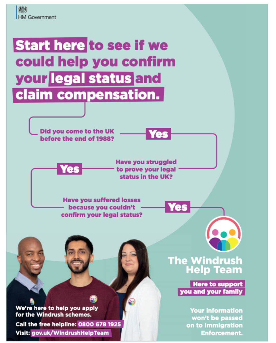 Start here to see if we could help you confirm your legal status and claim compensation. Did you come to the UK before the end of 1988? Yes. Have you struggled to prove your legal status in the UK? Yes. Have you suffered losses because you couldn't confirm your legal status? Yes. The Windrush Help Team. Here to support you and your family. We're here to help you apply for the Windrush schemes. Call the free helpline: 0800 678 1925. Visit: gov.uk/WindRushHelpTeam. Your information won't be passed on to Immigration Enforcement. 