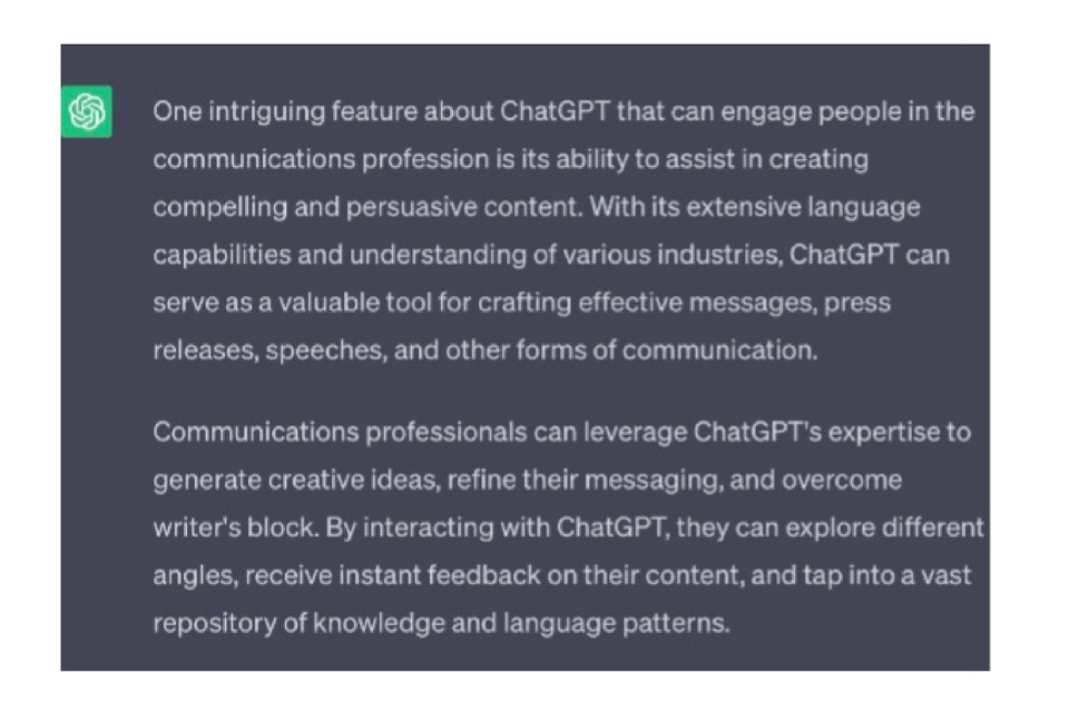 ChatGPT's response: One intriguing feature about ChatGPT that can engage people in the communications profession is its ability to assist in creating compelling and persuasive content. With its extensive language capabilities and understanding of various industries, ChatGPT can serve as a valuable tool for crafting effective messages, press releases, speeches, and other forms of communication.

Communications professionals can leverage ChatGPT's expertise to generate creative ideas, refine their messaging, and overcome writer's block. By interacting with ChatGPT, they can explore different angles, receive instant feedback on their content, and tap into a vast repository of knowledge and language patterns.
