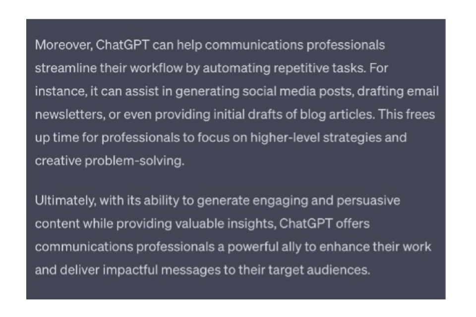 ChatGPT's response: 
Moreover, ChatGPT can help communications professionals streamline their workflow by automating repetitive tasks. For instance, it can assist in generating social media posts, drafting email newsletters, or even providing initial drafts of blog articles. This frees up time for professionals to focus on higher-level strategies and creative problem-solving.

Ultimately, with its ability to generate engaging and persuasive content while providing valuable insights, ChatGPT offers communications professionals a powerful ally to enhance their work and deliver impactful messages to their target audiences.