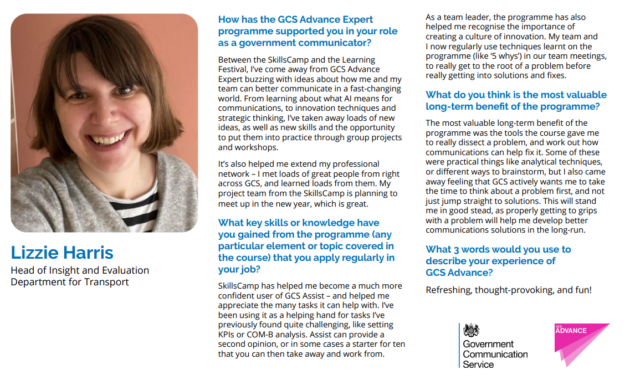 How has the GCS Advance Expert
programme supported you in your role
as a government communicator?
Between the SkillsCamp and the Learning
Festival, I’ve come away from GCS Advance
Expert buzzing with ideas about how me and my
team can better communicate in a fast-changing
world. From learning about what AI means for
communications, to innovation techniques and
strategic thinking, I’ve taken away loads of new
ideas, as well as new skills and the opportunity
to put them into practice through group projects
and workshops.
It’s also helped me extend my professional
network – I met loads of great people from right
across GCS, and learned loads from them. My
project team from the SkillsCamp is planning to
meet up in the new year, which is great.
What key skills or knowledge have
you gained from the programme (any
particular element or topic covered in
the course) that you apply regularly in
your job?
SkillsCamp has helped me become a much more
confident user of GCS Assist – and helped me
appreciate the many tasks it can help with. I’ve
been using it as a helping hand for tasks I’ve
previously found quite challenging, like setting
KPIs or COM-B analysis. Assist can provide a
second opinion, or in some cases a starter for ten
that you can then take away and work from.
As a team leader, the programme has also
helped me recognise the importance of
creating a culture of innovation. My team and
I now regularly use techniques learnt on the
programme (like ‘5 whys’) in our team meetings,
to really get to the root of a problem before
really getting into solutions and fixes.
What do you think is the most valuable
long-term benefit of the programme?
The most valuable long-term benefit of the
programme was the tools the course gave me
to really dissect a problem, and work out how
communications can help fix it. Some of these
were practical things like analytical techniques,
or different ways to brainstorm, but I also came
away feeling that GCS actively wants me to take
the time to think about a problem first, and not
just jump straight to solutions. This will stand
me in good stead, as properly getting to grips
with a problem will help me develop better
communications solutions in the long-run.
What 3 words would you use to
describe your experience of
GCS Advance?
Refreshing, thought-provoking, and fun!