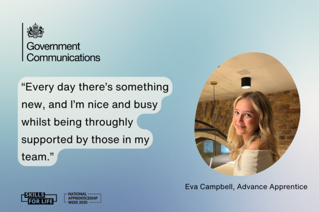 On a gradient blue background, with the Government Communications logo in the top left corner, text reads: Every day there's something new, and I'm nice and busy whilst being thoroughly supported by those in my team. Next to this quote is a photo with the caption: Eva Campbell, Advance Apprentice